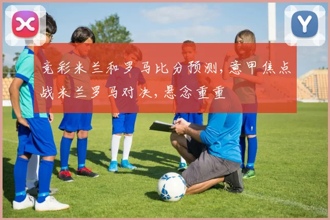 竞彩米兰和罗马比分预测,意甲焦点战米兰罗马对决,悬念重重
