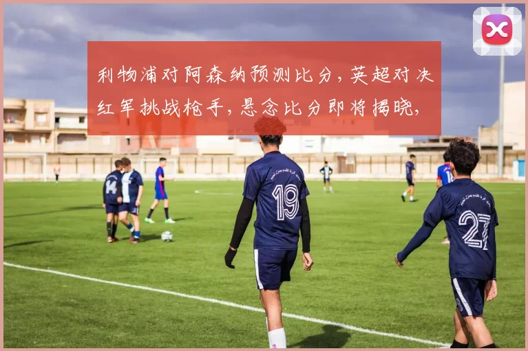 利物浦对阿森纳预测比分,英超对决红军挑战枪手,悬念比分即将揭晓,谁将笑到最后