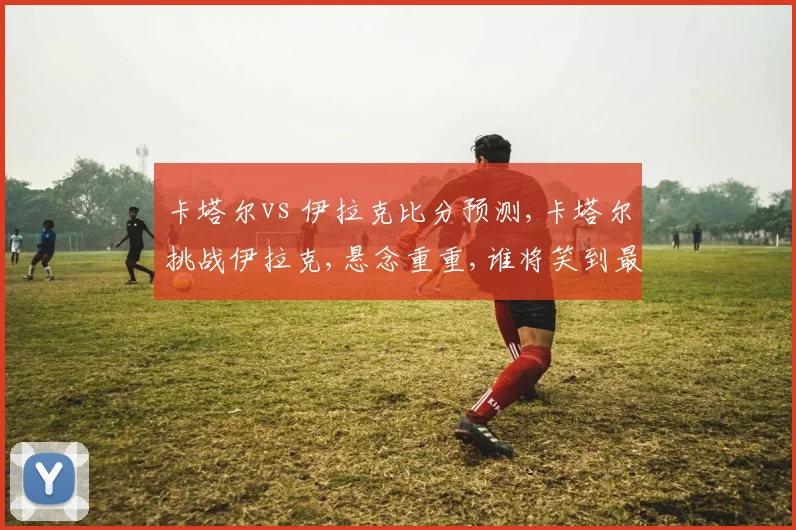 卡塔尔vs 伊拉克比分预测,卡塔尔挑战伊拉克,悬念重重,谁将笑到最后
